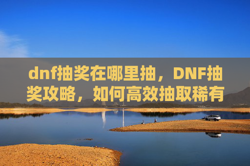 dnf抽奖在哪里抽，DNF抽奖攻略，如何高效抽取稀有装备与角色
