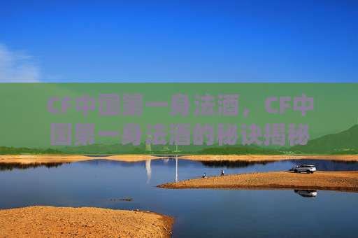 CF中国第一身法酒,CF中国第一身法酒的秘诀揭秘 CF中国第一身法酒,CF中国第一身法酒的秘诀揭秘