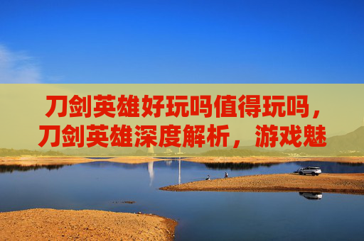 刀剑英雄好玩吗值得玩吗，刀剑英雄深度解析，游戏魅力与玩家体验
