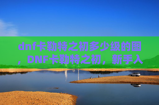dnf卡勒特之初多少级的图，DNF卡勒特之初，新手入门指南