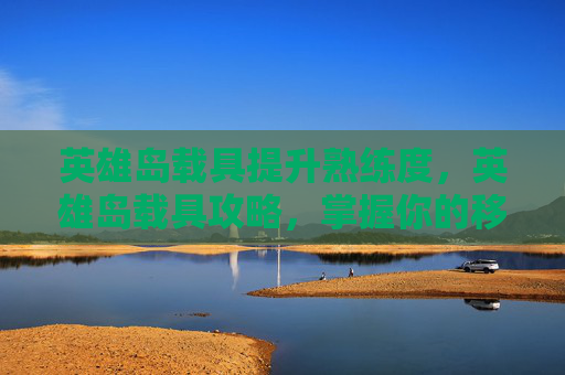 英雄岛载具提升熟练度，英雄岛载具攻略，掌握你的移动堡垒