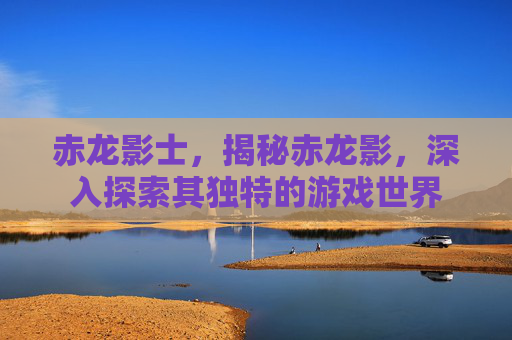 赤龙影士，揭秘赤龙影，深入探索其独特的游戏世界