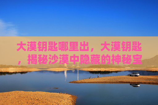 大漠钥匙哪里出，大漠钥匙，揭秘沙漠中隐藏的神秘宝藏