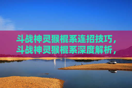 斗战神灵猴棍系连招技巧，斗战神灵猴棍系深度解析，如何成为斗战神灵猴棍系的高手？