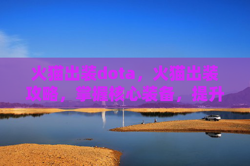 火猫出装dota,火猫出装攻略,掌握核心装备,提升战斗效率 火猫出装dota,火猫出装攻略,掌握核心装备,提升战斗效率