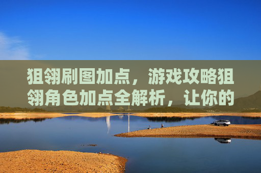 狙翎刷图加点，游戏攻略狙翎角色加点全解析，让你的角色更加强大！
