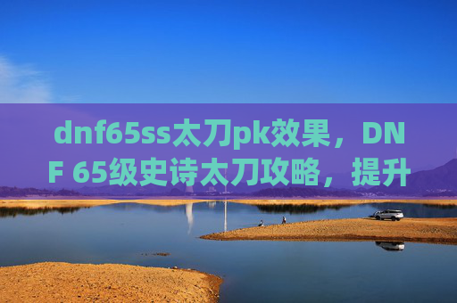 dnf65ss太刀pk效果,DNF 65级史诗太刀攻略,提升角色战斗力的终极选择 dnf65ss太刀pk效果,DNF 65级史诗太刀攻略,提升角色战斗力的终极选择