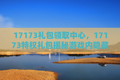 17173礼包领取中心，17173特权礼包揭秘游戏内隐藏福利，让你的游戏之旅更加精彩！
