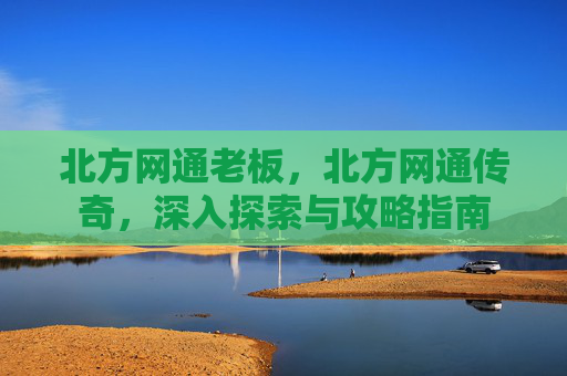 北方网通老板,北方网通传奇,深入探索与攻略指南 北方网通老板,北方网通传奇,深入探索与攻略指南