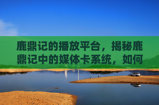 鹿鼎记的播放平台,揭秘鹿鼎记中的媒体卡系统,如何最大化你的游戏影响力? 鹿鼎记的播放平台,揭秘鹿鼎记中的媒体卡系统,如何最大化你的游戏影响力?