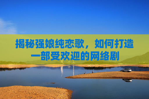 揭秘强娘纯恋歌，如何打造一部受欢迎的网络剧