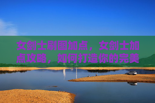 女剑士刷图加点,女剑士加点攻略,如何打造你的完美战斗伙伴 女剑士刷图加点,女剑士加点攻略,如何打造你的完美战斗伙伴
