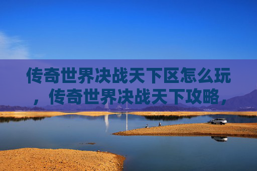 传奇世界决战天下区怎么玩,传奇世界决战天下攻略,新手入门与进阶技巧 传奇世界决战天下区怎么玩,传奇世界决战天下攻略,新手入门与进阶技巧