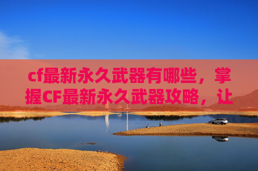 cf最新永久武器有哪些，掌握CF最新永久武器攻略，让你成为战场上的霸主！