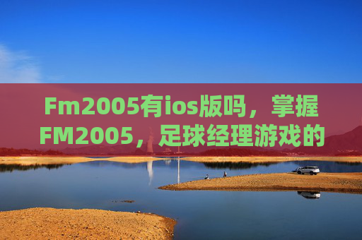 Fm2005有ios版吗,掌握FM2005,足球经理游戏的策略与技巧 Fm2005有ios版吗,掌握FM2005,足球经理游戏的策略与技巧
