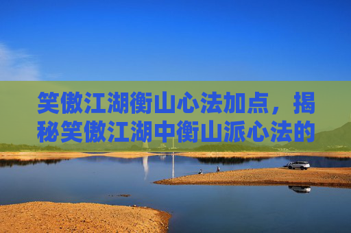 笑傲江湖衡山心法加点，揭秘笑傲江湖中衡山派心法的奥秘