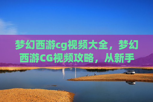 梦幻西游cg视频大全，梦幻西游CG视频攻略，从新手到高手的全面指南
