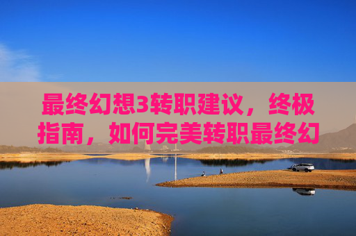 最终幻想3转职建议,终极指南,如何完美转职最终幻想3 最终幻想3转职建议,终极指南,如何完美转职最终幻想3
