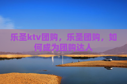 乐圣ktv团购，乐圣团购，如何成为团购达人