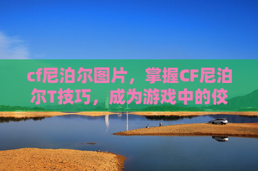 cf尼泊尔图片,掌握CF尼泊尔T技巧,成为游戏中的佼佼者 cf尼泊尔图片,掌握CF尼泊尔T技巧,成为游戏中的佼佼者