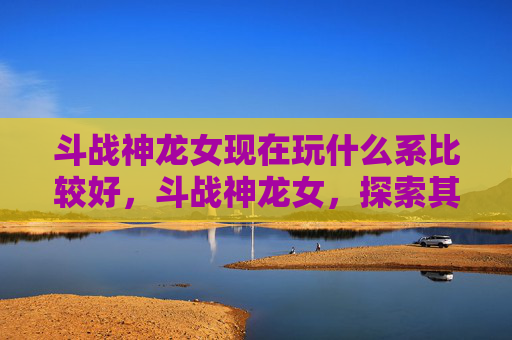 斗战神龙女现在玩什么系比较好，斗战神龙女，探索其独特魅力与玩法深度解析