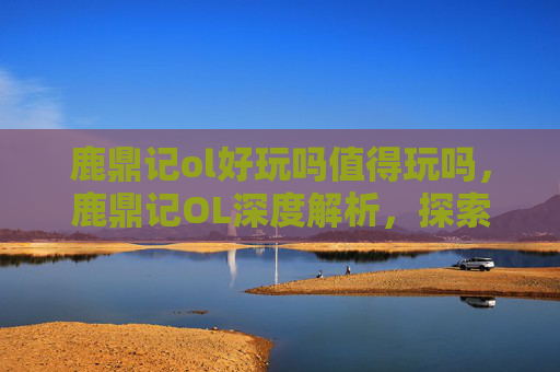 鹿鼎记ol好玩吗值得玩吗,鹿鼎记OL深度解析,探索虚拟江湖的无限魅力 鹿鼎记ol好玩吗值得玩吗,鹿鼎记OL深度解析,探索虚拟江湖的无限魅力