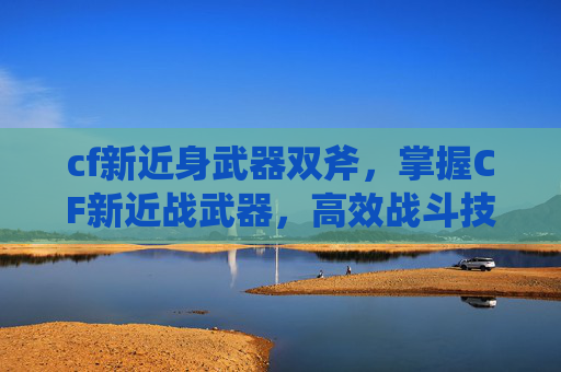 cf新近身武器双斧，掌握CF新近战武器，高效战斗技巧与策略