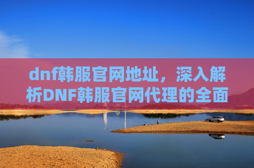 dnf韩服官网地址,深入解析DNF韩服官网代理的全面攻略 dnf韩服官网地址,深入解析DNF韩服官网代理的全面攻略