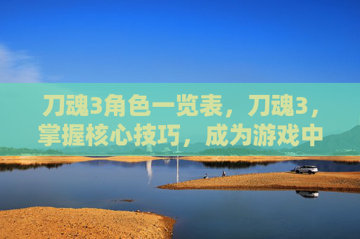 刀魂3角色一览表，刀魂3，掌握核心技巧，成为游戏中的终极战士