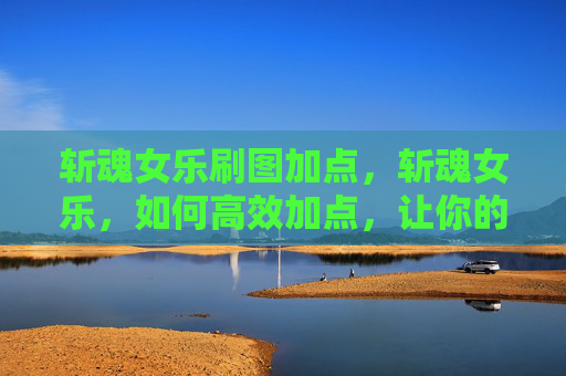 斩魂女乐刷图加点，斩魂女乐，如何高效加点，让你的角色更上一层楼