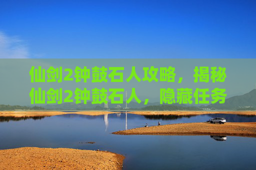 仙剑2钟鼓石人攻略，揭秘仙剑2钟鼓石人，隐藏任务的真相与攻略