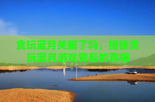 贪玩蓝月关服了吗,揭秘贪玩蓝月游戏背后的真相 贪玩蓝月关服了吗,揭秘贪玩蓝月游戏背后的真相