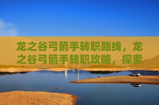 龙之谷弓箭手转职路线，龙之谷弓箭手转职攻略，探索最佳职业选择