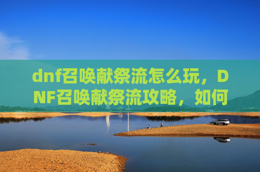 dnf召唤献祭流怎么玩,DNF召唤献祭流攻略,如何最大化你的献祭收益 dnf召唤献祭流怎么玩,DNF召唤献祭流攻略,如何最大化你的献祭收益