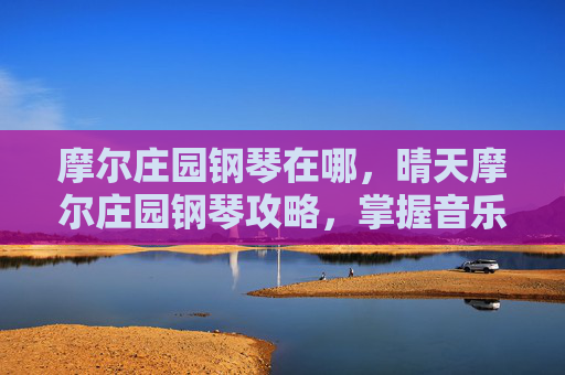 摩尔庄园钢琴在哪，晴天摩尔庄园钢琴攻略，掌握音乐魔法，开启你的钢琴之旅