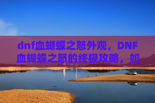 dnf血蝴蝶之怒外观,DNF血蝴蝶之怒的终极攻略,如何高效获取这个强力装备 dnf血蝴蝶之怒外观,DNF血蝴蝶之怒的终极攻略,如何高效获取这个强力装备