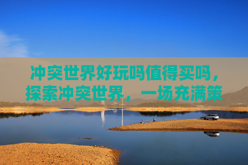 冲突世界好玩吗值得买吗,探索冲突世界,一场充满策略与挑战的游戏体验 冲突世界好玩吗值得买吗,探索冲突世界,一场充满策略与挑战的游戏体验