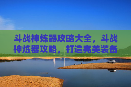 斗战神炼器攻略大全，斗战神炼器攻略，打造完美装备的秘诀