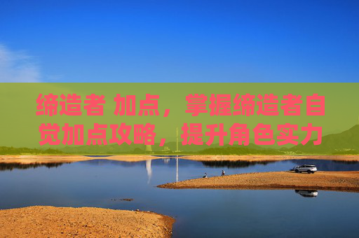 缔造者 加点,掌握缔造者自觉加点攻略,提升角色实力的秘诀 缔造者 加点,掌握缔造者自觉加点攻略,提升角色实力的秘诀