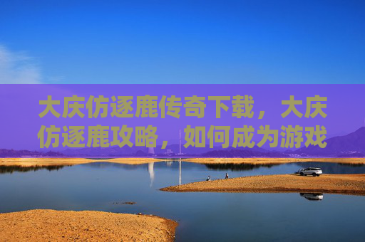 大庆仿逐鹿传奇下载，大庆仿逐鹿攻略，如何成为游戏中的佼佼者？