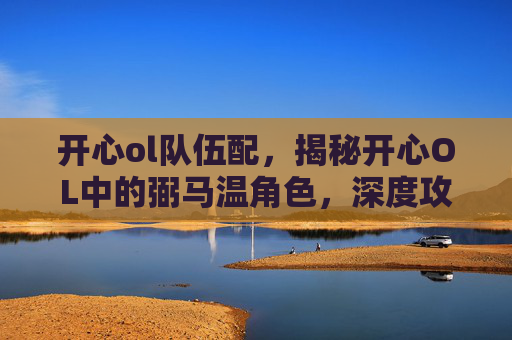 开心ol队伍配，揭秘开心OL中的弼马温角色，深度攻略与技巧分享