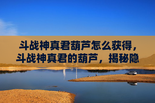 斗战神真君葫芦怎么获得，斗战神真君的葫芦，揭秘隐藏在游戏深处的神秘道具