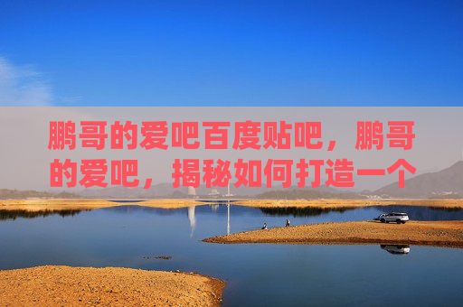 鹏哥的爱吧百度贴吧,鹏哥的爱吧,揭秘如何打造一个充满爱意的自媒体平台 鹏哥的爱吧百度贴吧,鹏哥的爱吧,揭秘如何打造一个充满爱意的自媒体平台