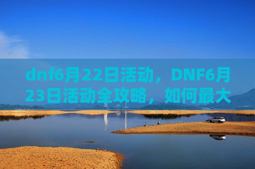 dnf6月22日活动,DNF6月23日活动全攻略,如何最大化你的收益与乐趣 dnf6月22日活动,DNF6月23日活动全攻略,如何最大化你的收益与乐趣
