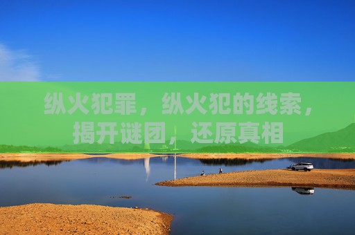 纵火犯罪，纵火犯的线索，揭开谜团，还原真相