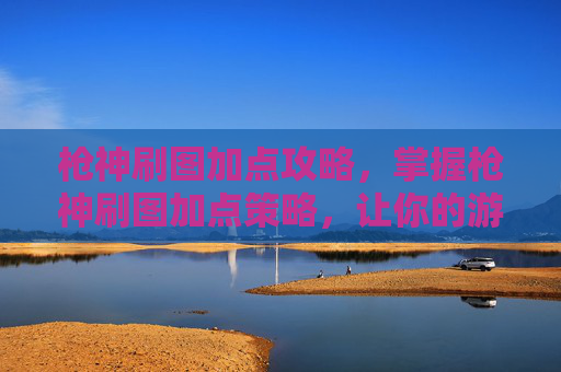 枪神刷图加点攻略，掌握枪神刷图加点策略，让你的游戏体验更加畅快！