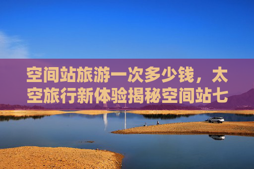 空间站旅游一次多少钱，太空旅行新体验揭秘空间站七日游的奇妙之旅！