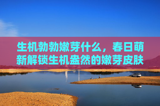 生机勃勃嫩芽什么,春日萌新解锁生机盎然的嫩芽皮肤,让你的肌肤焕发新生! 生机勃勃嫩芽什么,春日萌新解锁生机盎然的嫩芽皮肤,让你的肌肤焕发新生!