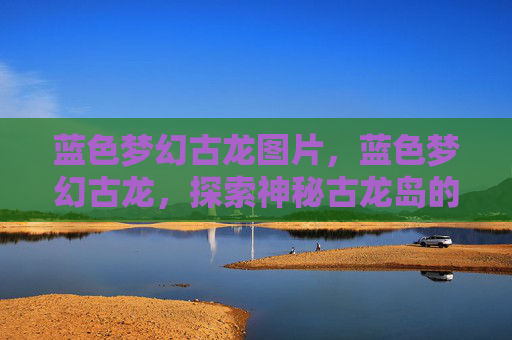 蓝色梦幻古龙图片,蓝色梦幻古龙,探索神秘古龙岛的奇幻之旅 蓝色梦幻古龙图片,蓝色梦幻古龙,探索神秘古龙岛的奇幻之旅