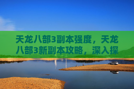 天龙八部3副本强度，天龙八部3新副本攻略，深入探索与策略指南